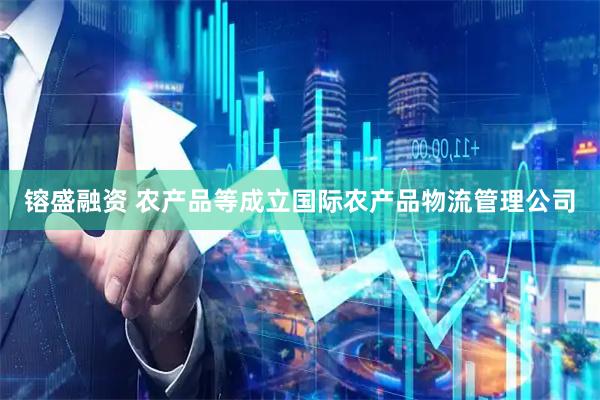 镕盛融资 农产品等成立国际农产品物流管理公司