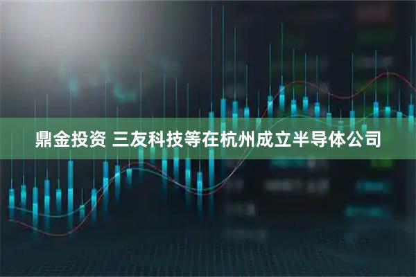 鼎金投资 三友科技等在杭州成立半导体公司