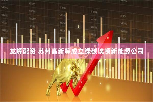 龙辉配资 苏州高新等成立绿碳埃顿新能源公司